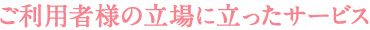 ご利用者様の立場にたったサービス